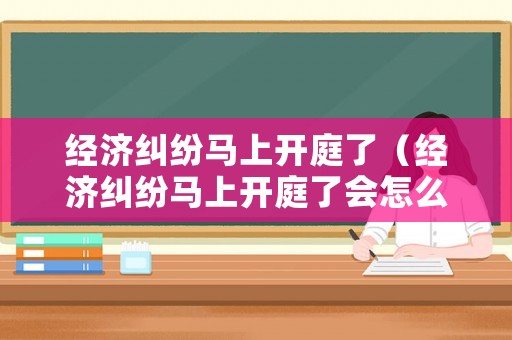 經濟糾紛馬上開庭了（經濟糾紛馬上開庭了會怎么樣）
