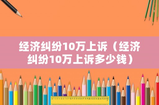 經濟糾紛10萬上訴（經濟糾紛10萬上訴多少錢）