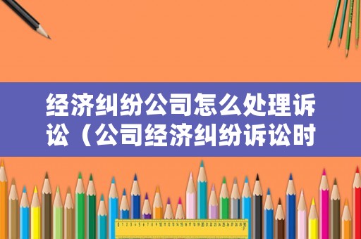 經濟糾紛公司怎么處理訴訟（公司經濟糾紛訴訟時效多長時間）