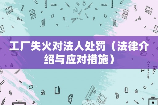工廠失火對法人處罰（法律介紹與應(yīng)對措施）
