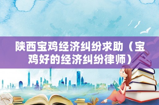 陜西寶雞經濟糾紛求助（寶雞好的經濟糾紛律師）