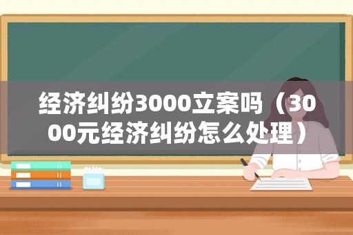 經(jīng)濟糾紛3000立案嗎（3000元經(jīng)濟糾紛怎么處理）