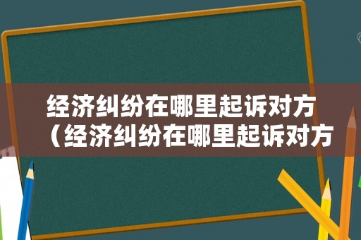 經濟糾紛在哪里起訴對方（經濟糾紛在哪里起訴對方最快）