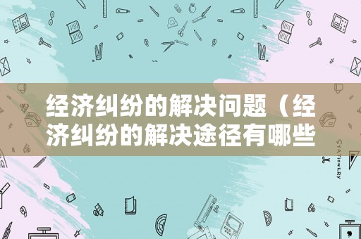 經濟糾紛的解決問題（經濟糾紛的解決途徑有哪些?請簡要介紹）