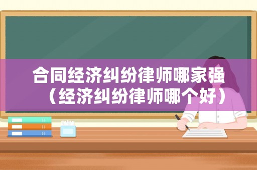 合同經濟糾紛律師哪家強（經濟糾紛律師哪個好）