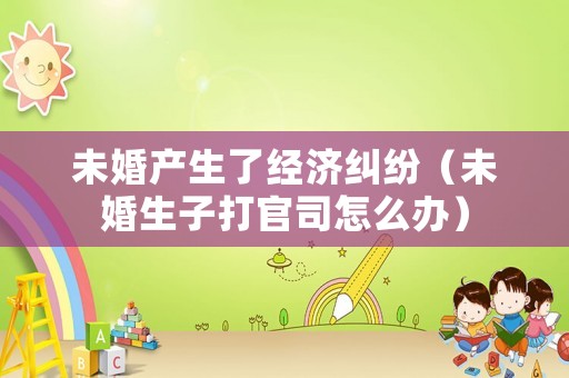 未婚產生了經濟糾紛（未婚生子打官司怎么辦）