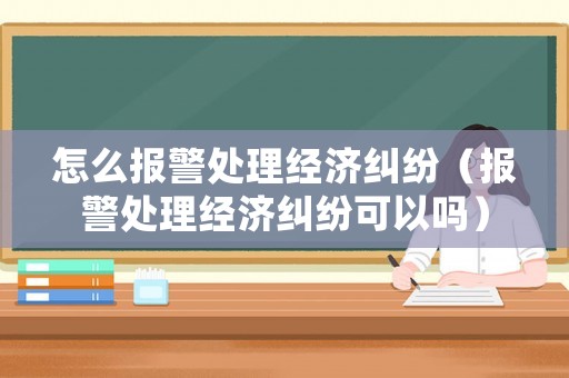 怎么報警處理經濟糾紛（報警處理經濟糾紛可以嗎）