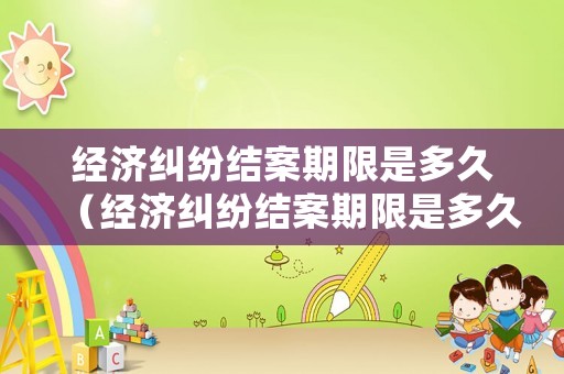 經濟糾紛結案期限是多久（經濟糾紛結案期限是多久內）