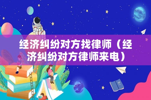 經濟糾紛對方找律師（經濟糾紛對方律師來電）