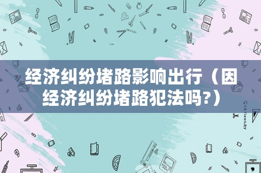 經濟糾紛堵路影響出行（因經濟糾紛堵路犯法嗎?）