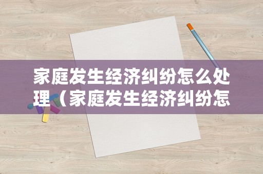 家庭發(fā)生經(jīng)濟(jì)糾紛怎么處理（家庭發(fā)生經(jīng)濟(jì)糾紛怎么處理好）
