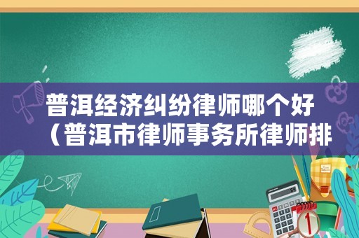 普洱經濟糾紛律師哪個好（普洱市律師事務所律師排名）