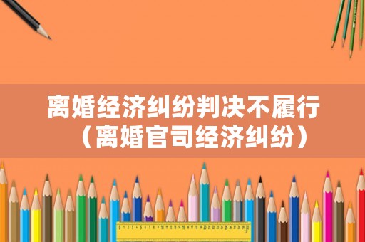 離婚經濟糾紛判決不履行（離婚官司經濟糾紛）