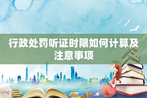 行政處罰聽證時限如何計算及注意事項