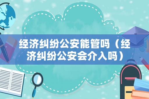 經濟糾紛公安能管嗎（經濟糾紛公安會介入嗎）