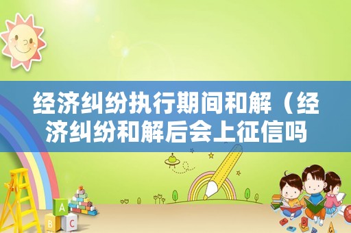 經濟糾紛執行期間和解（經濟糾紛和解后會上征信嗎）