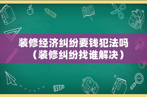 裝修經(jīng)濟糾紛要錢犯法嗎（裝修糾紛找誰解決）