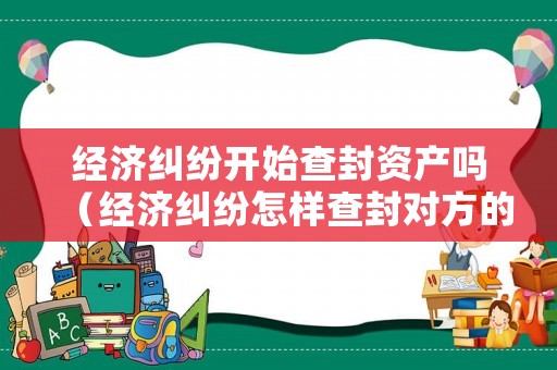 經濟糾紛開始查封資產嗎（經濟糾紛怎樣查封對方的財產）