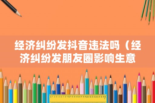 經濟糾紛發抖音違法嗎（經濟糾紛發朋友圈影響生意構成誹謗嗎）