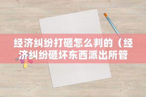 經(jīng)濟(jì)糾紛打砸怎么判的（經(jīng)濟(jì)糾紛砸壞東西派出所管嗎）