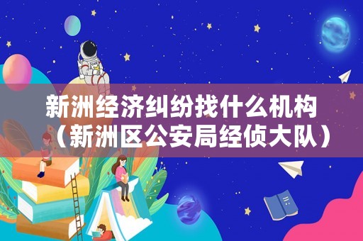 新洲經(jīng)濟糾紛找什么機構(gòu)（新洲區(qū)公安局經(jīng)偵大隊）