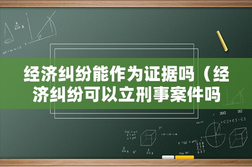 經濟糾紛能作為證據嗎（經濟糾紛可以立刑事案件嗎）