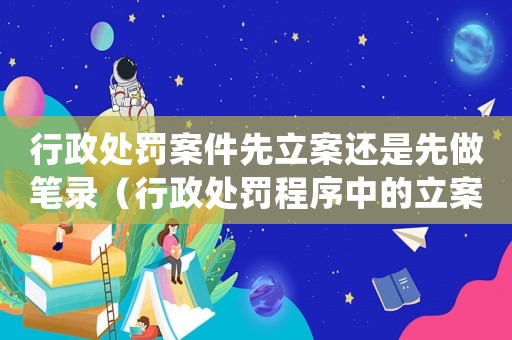 行政處罰案件先立案還是先做筆錄（行政處罰程序中的立案和筆錄順序）