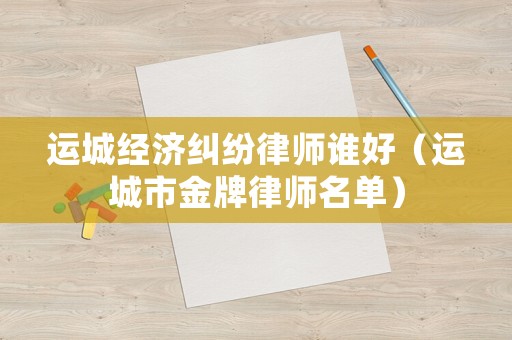 運城經濟糾紛律師誰好（運城市金牌律師名單）