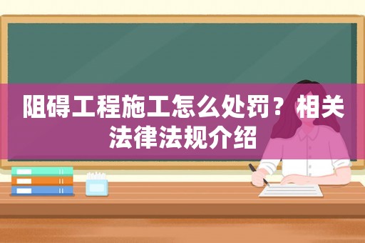 阻礙工程施工怎么處罰？相關法律法規介紹