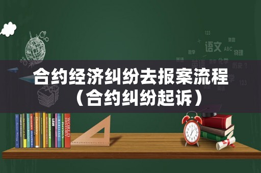 合約經(jīng)濟糾紛去報案流程（合約糾紛起訴）