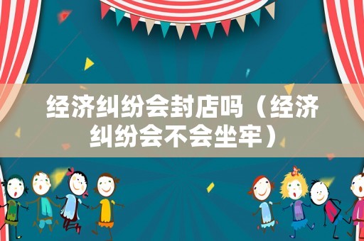經濟糾紛會封店嗎（經濟糾紛會不會坐牢）