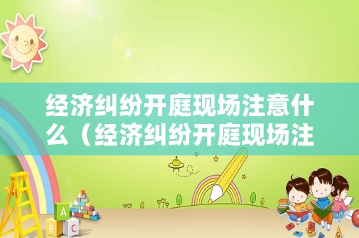 經濟糾紛開庭現場注意什么（經濟糾紛開庭現場注意什么事項）
