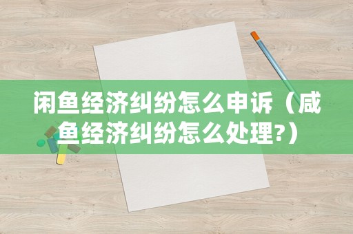 閑魚(yú)經(jīng)濟(jì)糾紛怎么申訴（咸魚(yú)經(jīng)濟(jì)糾紛怎么處理?）