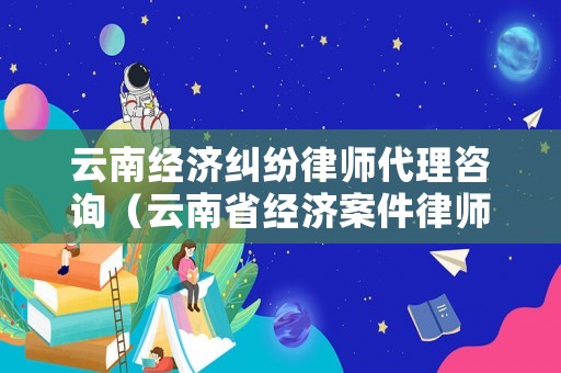 云南經(jīng)濟糾紛律師代理咨詢（云南省經(jīng)濟案件律師）