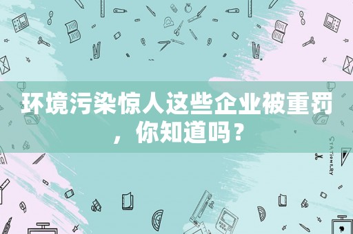 環(huán)境污染驚人這些企業(yè)被重罰，你知道嗎？