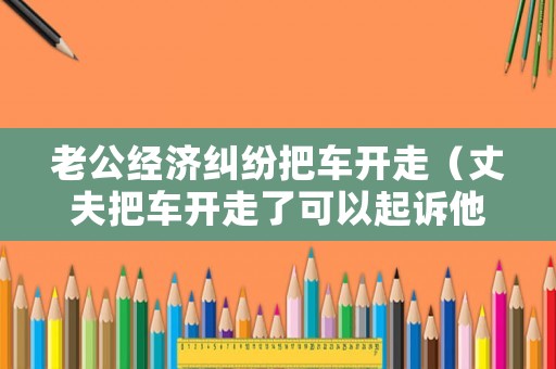 老公經(jīng)濟(jì)糾紛把車開走（丈夫把車開走了可以起訴他么）