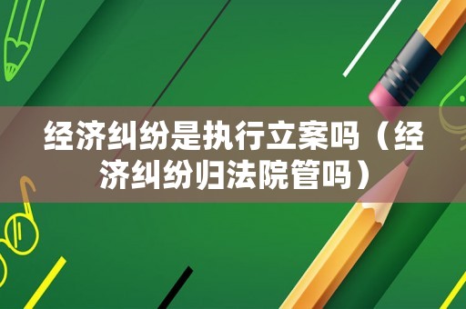 經濟糾紛是執行立案嗎（經濟糾紛歸法院管嗎）
