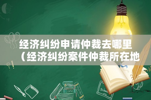 經濟糾紛申請仲裁去哪里（經濟糾紛案件仲裁所在地）