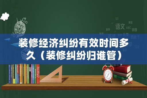 裝修經(jīng)濟(jì)糾紛有效時(shí)間多久（裝修糾紛歸誰(shuí)管）