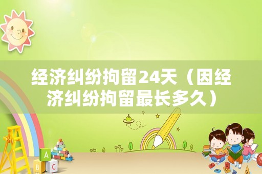 經濟糾紛拘留24天（因經濟糾紛拘留最長多久）