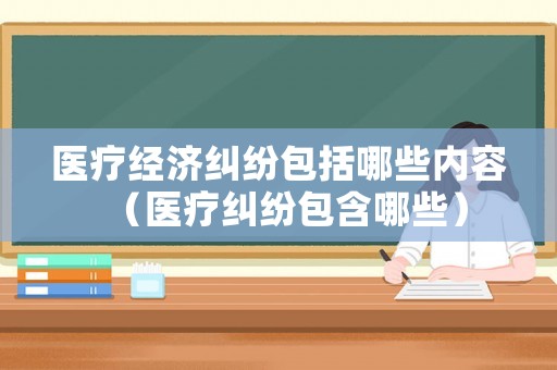 醫(yī)療經(jīng)濟糾紛包括哪些內(nèi)容（醫(yī)療糾紛包含哪些）