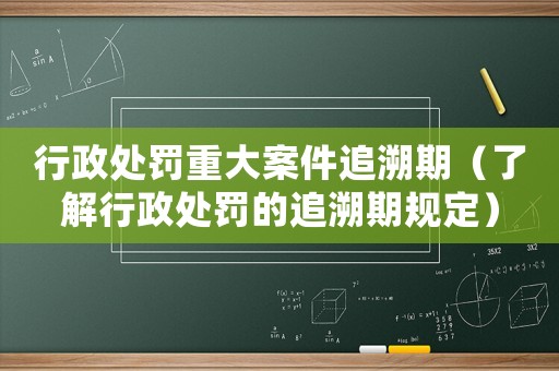 行政處罰重大案件追溯期（了解行政處罰的追溯期規定）