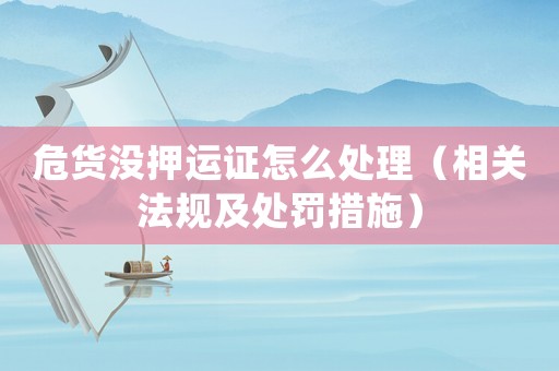 危貨沒押運證怎么處理（相關法規及處罰措施）
