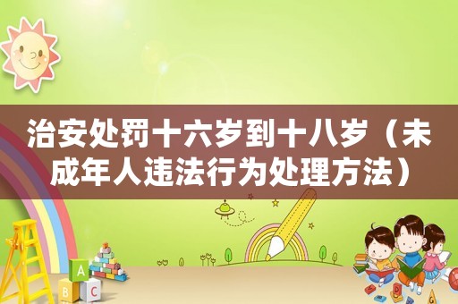 治安處罰十六歲到十八歲（未成年人違法行為處理方法）
