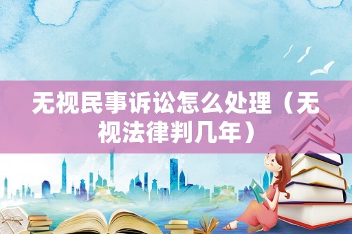 無視民事訴訟怎么處理（無視法律判幾年）