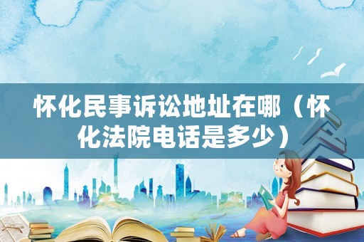 懷化民事訴訟地址在哪（懷化法院電話是多少）