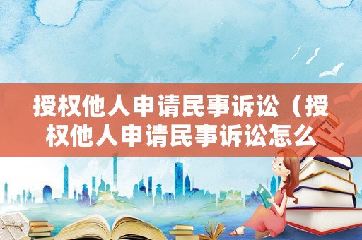 授權(quán)他人申請(qǐng)民事訴訟（授權(quán)他人申請(qǐng)民事訴訟怎么寫）