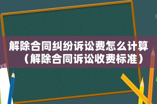 解除合同糾紛訴訟費怎么計算（解除合同訴訟收費標準）
