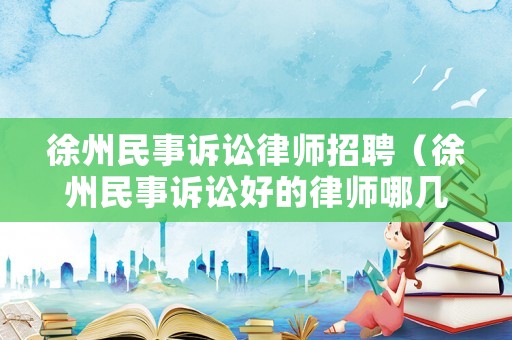 徐州民事訴訟律師招聘（徐州民事訴訟好的律師哪幾個）
