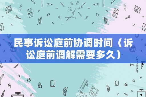 民事訴訟庭前協(xié)調(diào)時(shí)間（訴訟庭前調(diào)解需要多久）